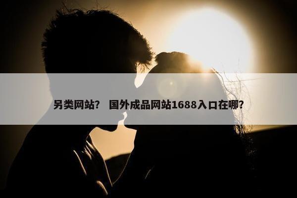 另类网站？ 国外成品网站1688入口在哪？