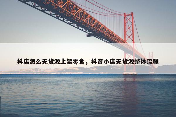 抖店怎么无货源上架零食，抖音小店无货源整体流程