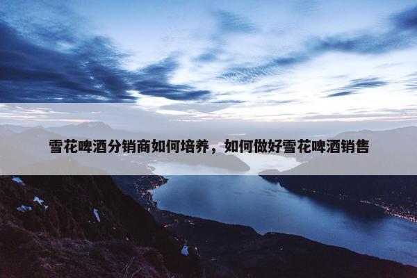 雪花啤酒分销商如何培养，如何做好雪花啤酒销售