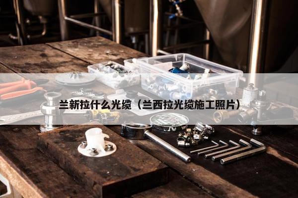 兰新拉什么光缆（兰西拉光缆施工照片）