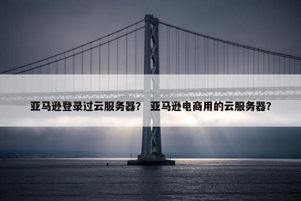 亚马逊登录过云服务器？ 亚马逊电商用的云服务器？