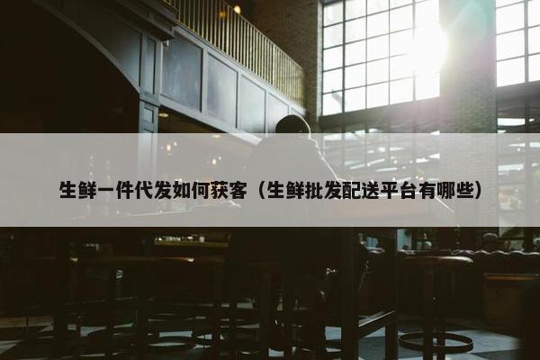 生鲜一件代发如何获客（生鲜批发配送平台有哪些）