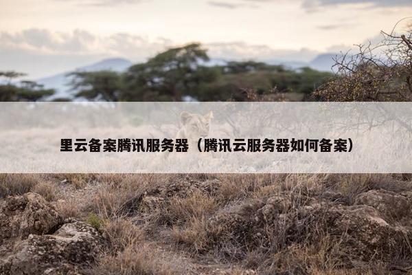 里云备案腾讯服务器（腾讯云服务器如何备案）
