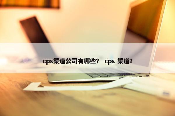 cps渠道公司有哪些？ cps 渠道？