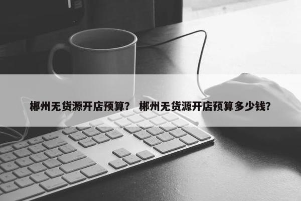 郴州无货源开店预算？ 郴州无货源开店预算多少钱？
