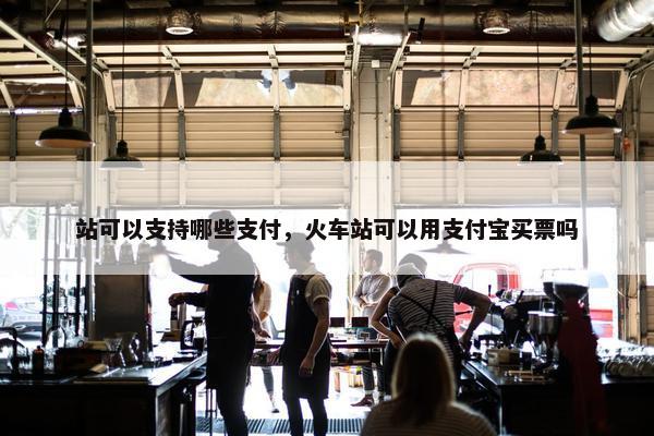 站可以支持哪些支付，火车站可以用支付宝买票吗