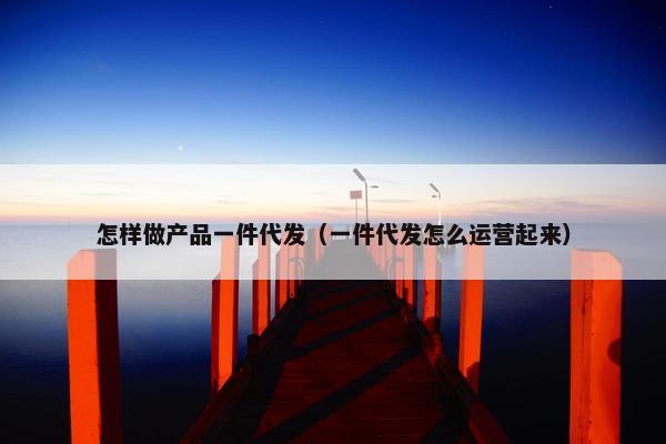 怎样做产品一件代发（一件代发怎么运营起来）