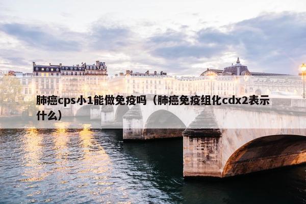 肺癌cps小1能做免疫吗（肺癌免疫组化cdx2表示什么）