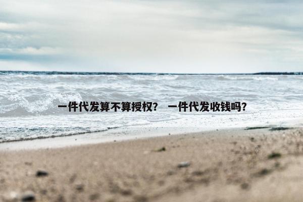 一件代发算不算授权？ 一件代发收钱吗？