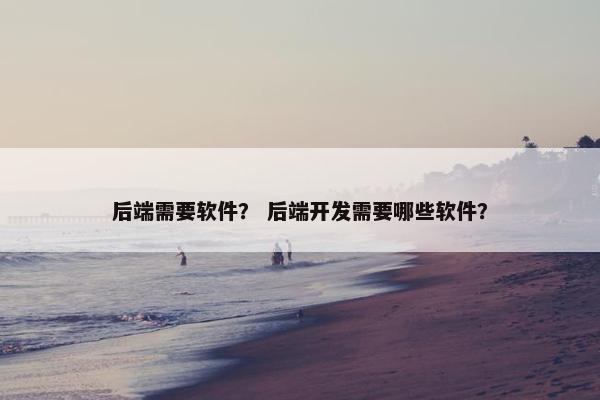 后端需要软件？ 后端开发需要哪些软件？