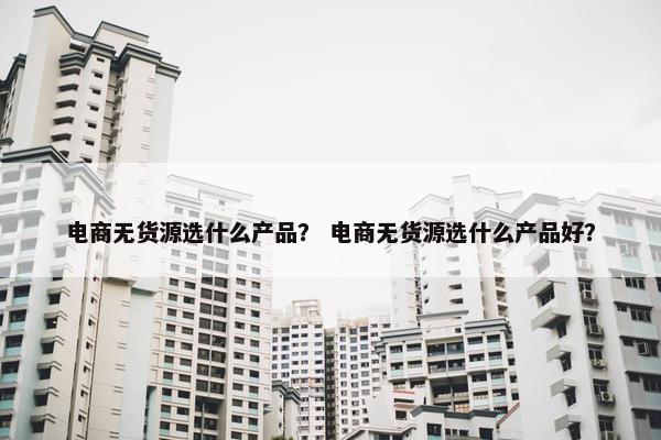 电商无货源选什么产品？ 电商无货源选什么产品好？