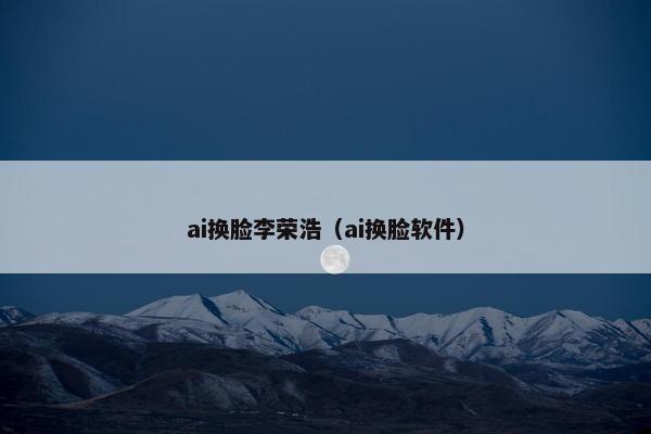 ai换脸李荣浩（ai换脸软件）