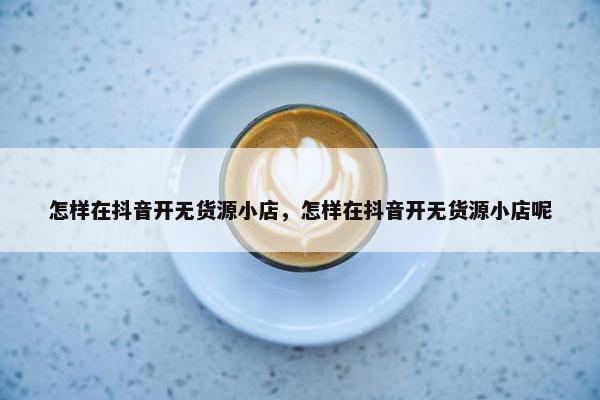 怎样在抖音开无货源小店，怎样在抖音开无货源小店呢