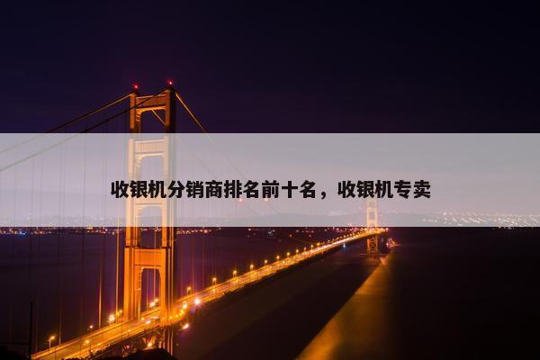 收银机分销商排名前十名，收银机专卖