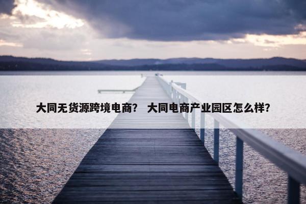 大同无货源跨境电商？ 大同电商产业园区怎么样？