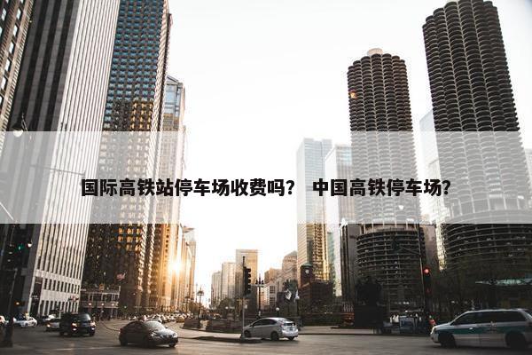 国际高铁站停车场收费吗？ 中国高铁停车场？