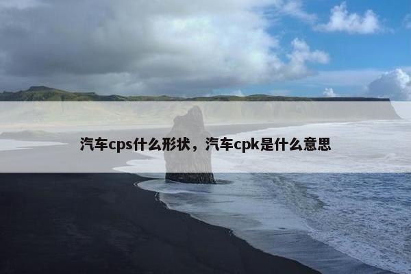 汽车cps什么形状，汽车cpk是什么意思