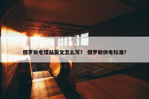 俄罗斯电煤站英文怎么写？ 俄罗斯供电标准？