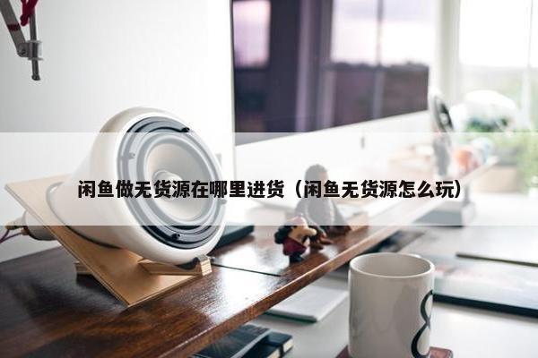 闲鱼做无货源在哪里进货（闲鱼无货源怎么玩）