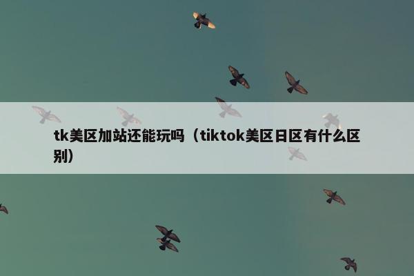 tk美区加站还能玩吗（tiktok美区日区有什么区别）