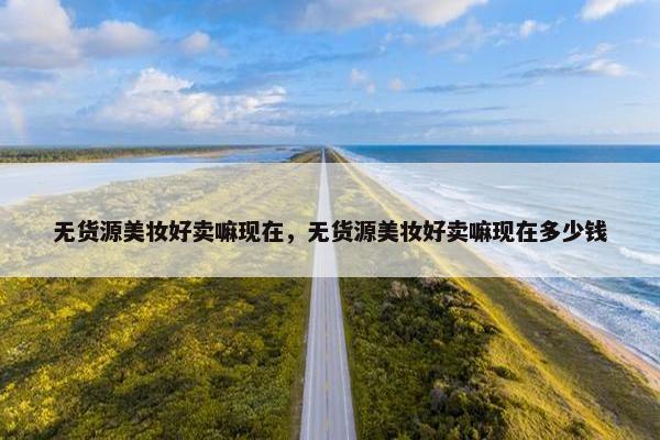 无货源美妆好卖嘛现在，无货源美妆好卖嘛现在多少钱