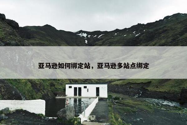 亚马逊如何绑定站，亚马逊多站点绑定