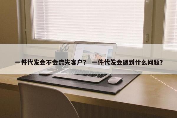 一件代发会不会流失客户？ 一件代发会遇到什么问题？