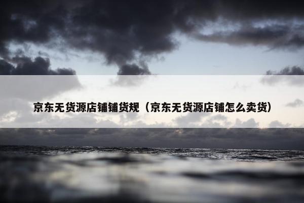京东无货源店铺铺货规（京东无货源店铺怎么卖货）