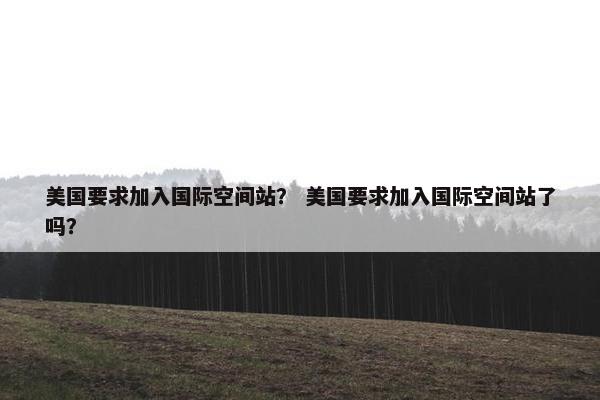 美国要求加入国际空间站？ 美国要求加入国际空间站了吗？