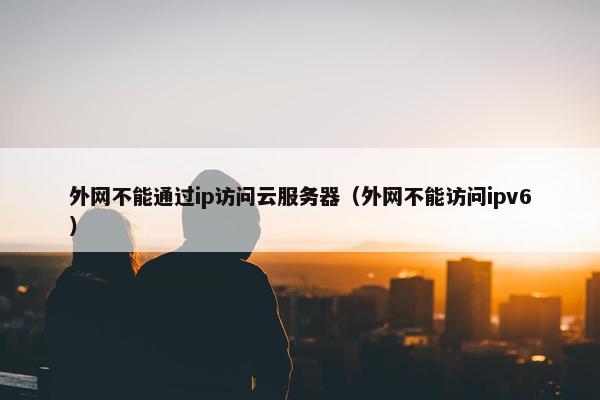 外网不能通过ip访问云服务器（外网不能访问ipv6）