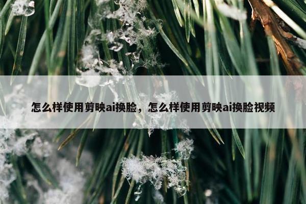 怎么样使用剪映ai换脸，怎么样使用剪映ai换脸视频