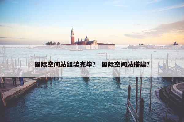 国际空间站组装完毕？ 国际空间站搭建？