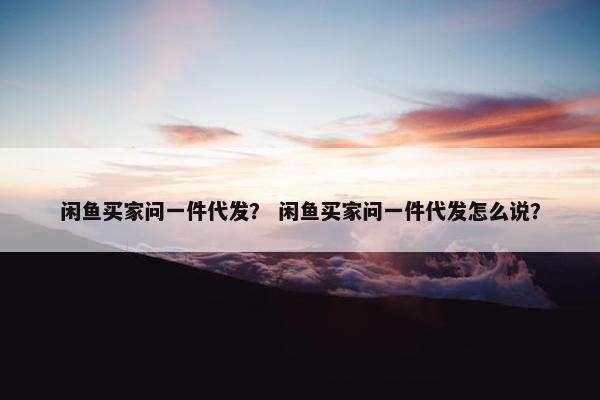 闲鱼买家问一件代发？ 闲鱼买家问一件代发怎么说？