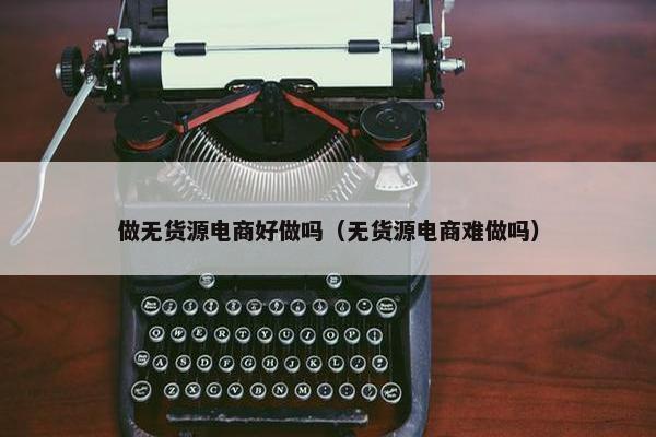 做无货源电商好做吗（无货源电商难做吗）