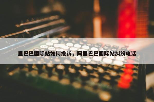 里巴巴国际站如何投诉，阿里巴巴国际站纠纷电话