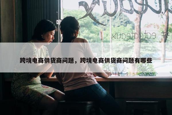 跨境电商供货商问题，跨境电商供货商问题有哪些