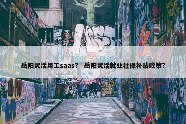 岳阳灵活用工saas？ 岳阳灵活就业社保补贴政策？