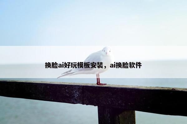 换脸ai好玩模板安装，ai换脸软件