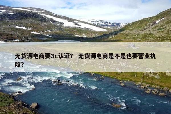 无货源电商要3c认证？ 无货源电商是不是也要营业执照？
