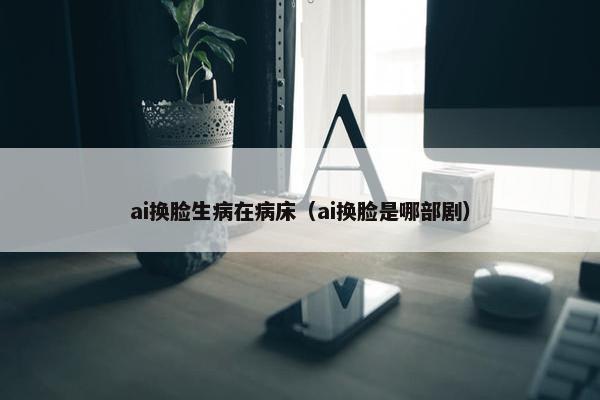 ai换脸生病在病床（ai换脸是哪部剧）