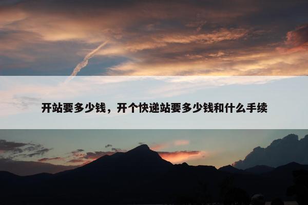 开站要多少钱，开个快递站要多少钱和什么手续