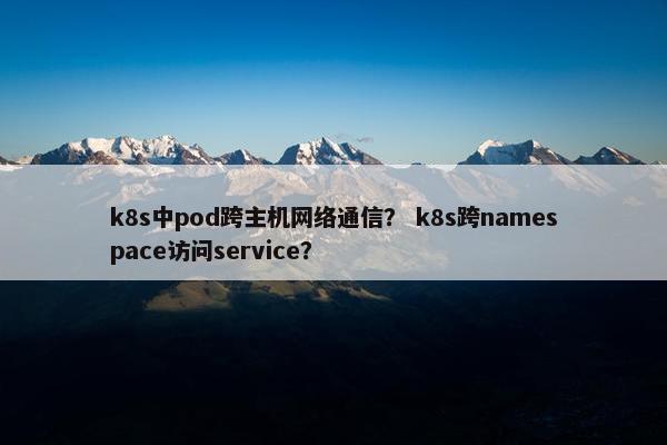 k8s中pod跨主机网络通信？ k8s跨namespace访问service？