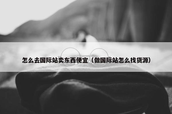 怎么去国际站卖东西便宜（做国际站怎么找货源）
