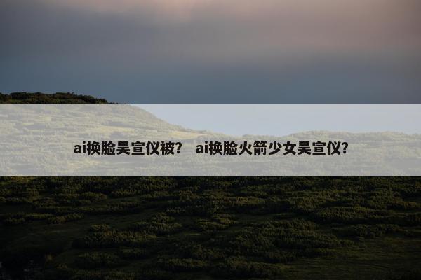 ai换脸吴宣仪被？ ai换脸火箭少女吴宣仪？
