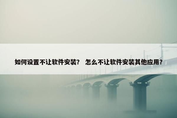 如何设置不让软件安装？ 怎么不让软件安装其他应用？