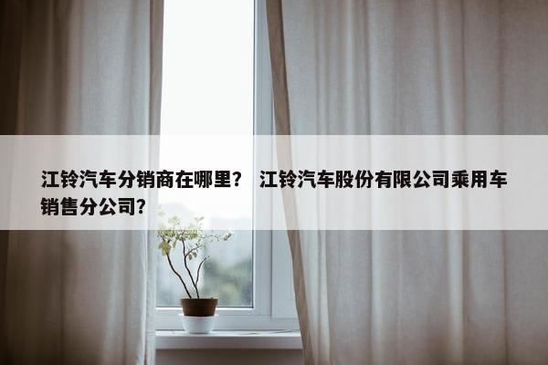 江铃汽车分销商在哪里？ 江铃汽车股份有限公司乘用车销售分公司？