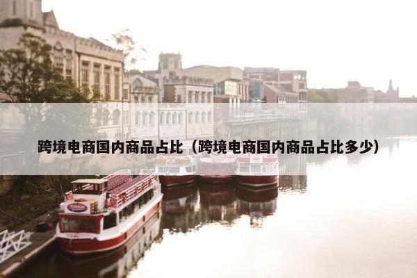 跨境电商国内商品占比（跨境电商国内商品占比多少）