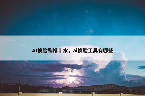 AI换脸鞠婧祎水，ai换脸工具有哪些