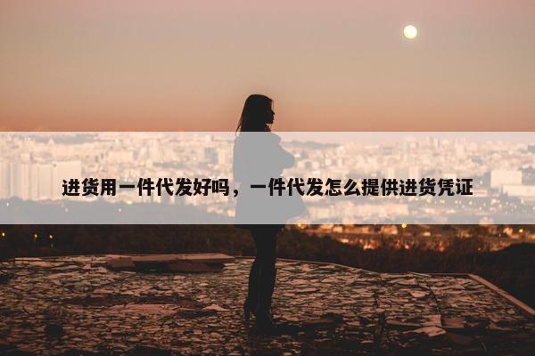 进货用一件代发好吗，一件代发怎么提供进货凭证