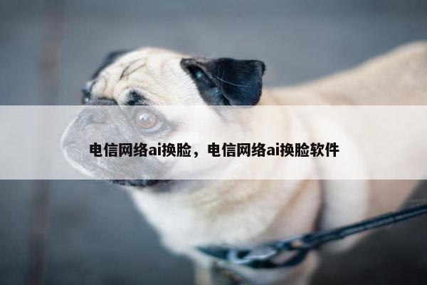 电信网络ai换脸，电信网络ai换脸软件